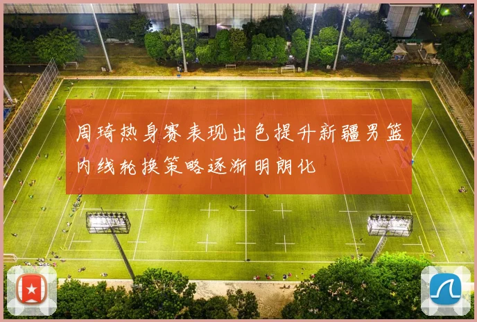 周琦热身赛表现出色提升新疆男篮内线轮换策略逐渐明朗化