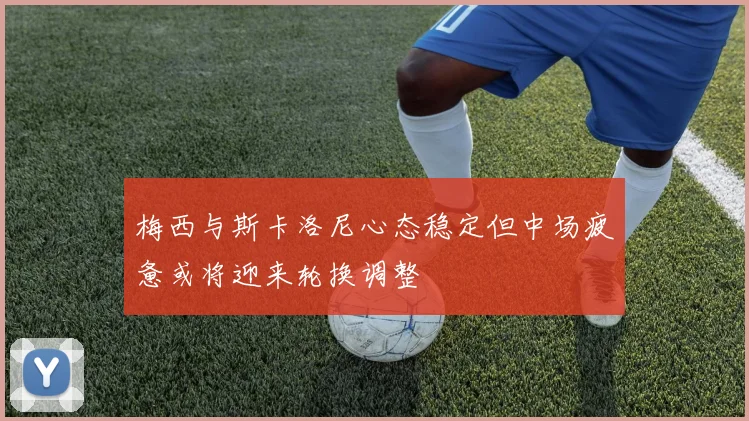 梅西与斯卡洛尼心态稳定但中场疲惫或将迎来轮换调整