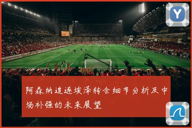 阿森纳追逐埃泽转会细节分析及中场补强的未来展望