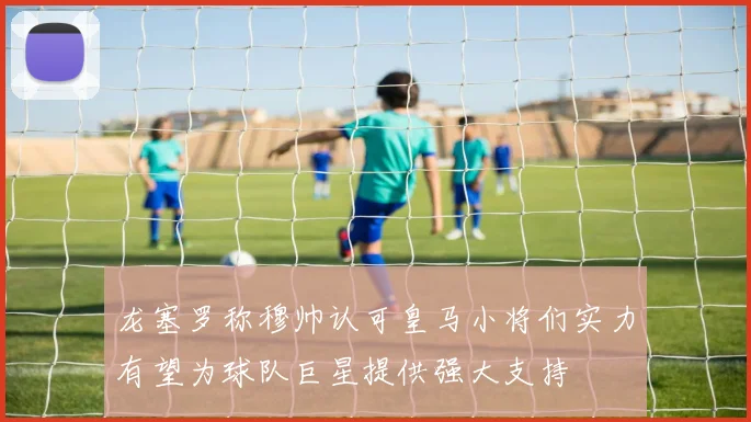 龙塞罗称穆帅认可皇马小将们实力有望为球队巨星提供强大支持