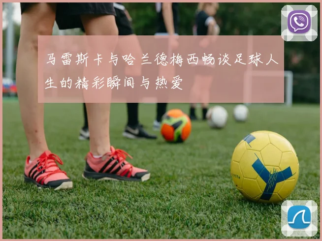 马雷斯卡与哈兰德梅西畅谈足球人生的精彩瞬间与热爱