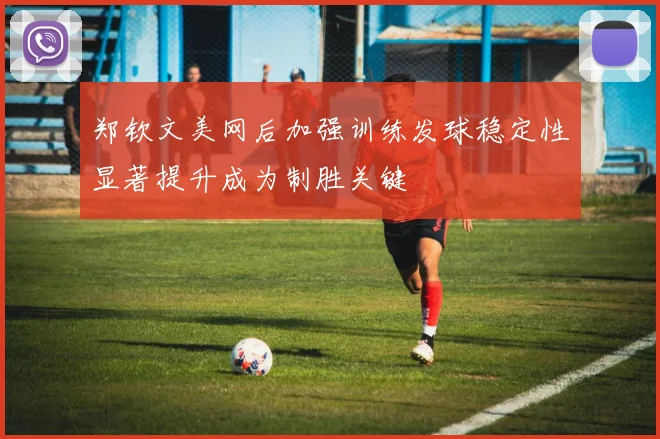 郑钦文美网后加强训练发球稳定性显著提升成为制胜关键