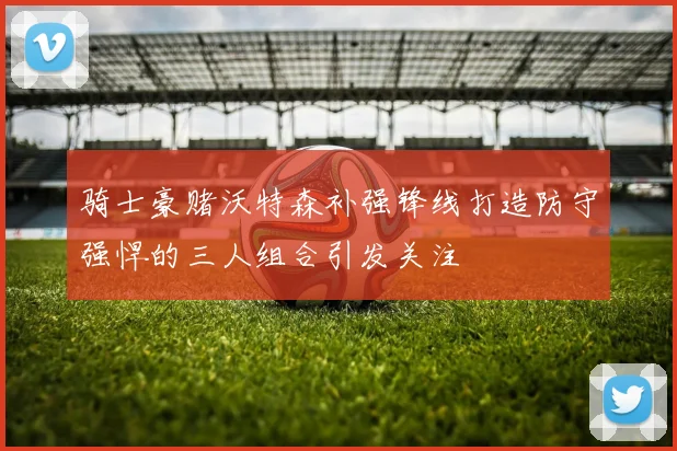 骑士豪赌沃特森补强锋线打造防守强悍的三人组合引发关注