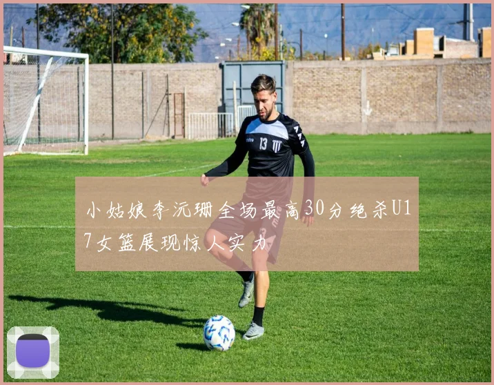 小姑娘李沅珊全场最高30分绝杀U17女篮展现惊人实力