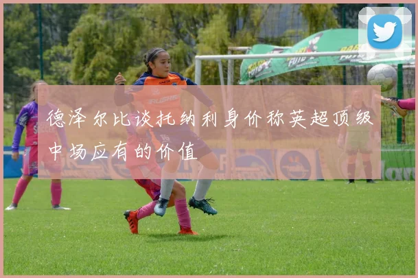 德泽尔比谈托纳利身价称英超顶级中场应有的价值