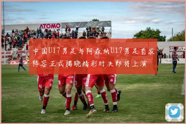 中国U17男足与阿森纳U17男足首发阵容正式揭晓精彩对决即将上演